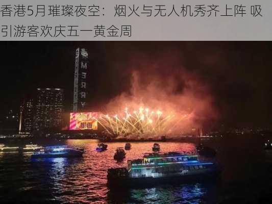 香港5月璀璨夜空：烟火与无人机秀齐上阵 吸引游客欢庆五一黄金周