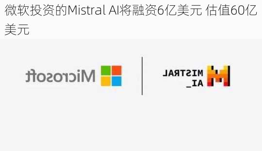 微软投资的Mistral AI将融资6亿美元 估值60亿美元